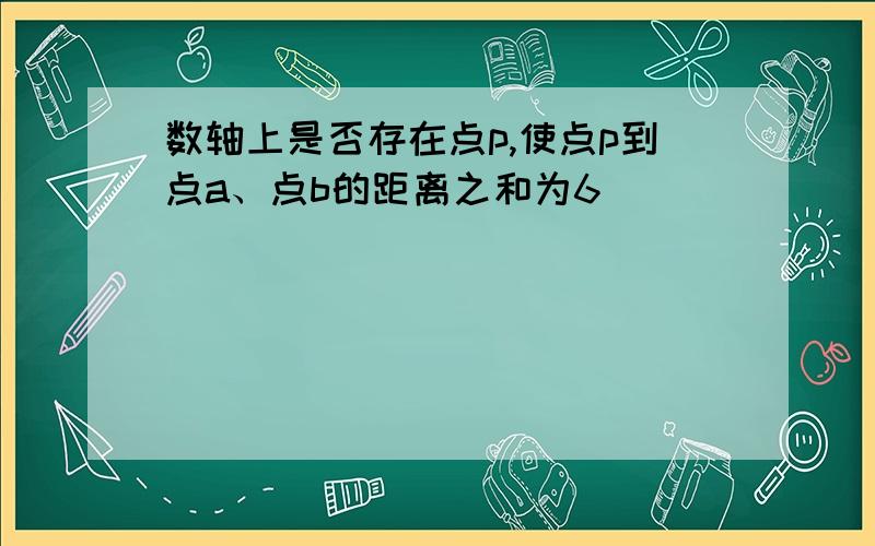 数轴上是否存在点p,使点p到点a、点b的距离之和为6