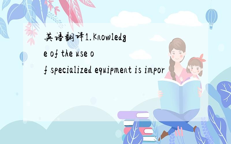 英语翻译1.Knowledge of the use of specialized equipment is impor