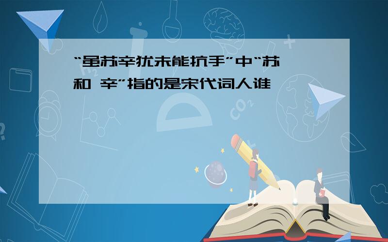 “虽苏辛犹未能抗手”中“苏 和 辛”指的是宋代词人谁