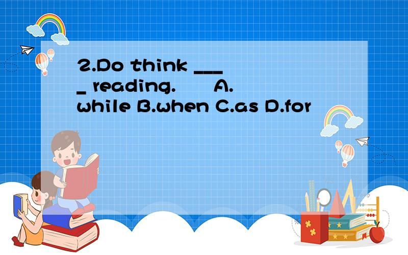 2.Do think ____ reading.　　A.while B.when C.as D.for