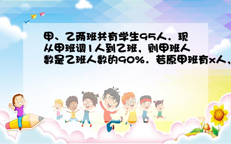 甲、乙两班共有学生95人．现从甲班调1人到乙班，则甲班人数是乙班人数的90%．若原甲班有x人，依题意，列方程为_____