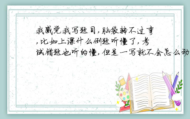 我感觉我写题目,脑袋转不过弯,比如上课什么例题听懂了,考试错题也听的懂,但是一写就不会怎么动比了!