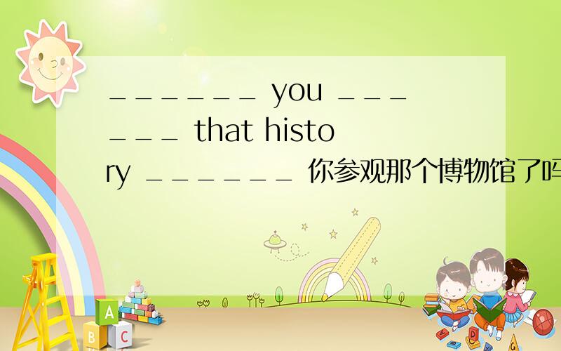 ______ you ______ that history ______ 你参观那个博物馆了吗?