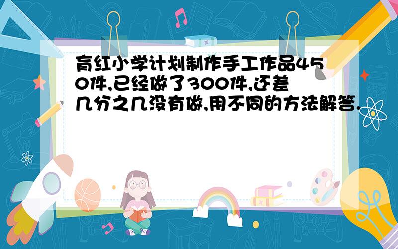 肓红小学计划制作手工作品450件,已经做了300件,还差几分之几没有做,用不同的方法解答.