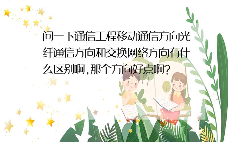 问一下通信工程移动通信方向光纤通信方向和交换网络方向有什么区别啊,那个方向好点啊?