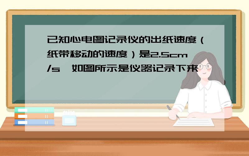 已知心电图记录仪的出纸速度（纸带移动的速度）是2.5cm/s,如图所示是仪器记录下来