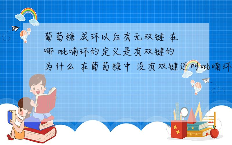 葡萄糖 成环以后有无双键 在哪 吡喃环的定义是有双键的 为什么 在葡萄糖中 没有双键还叫吡喃环