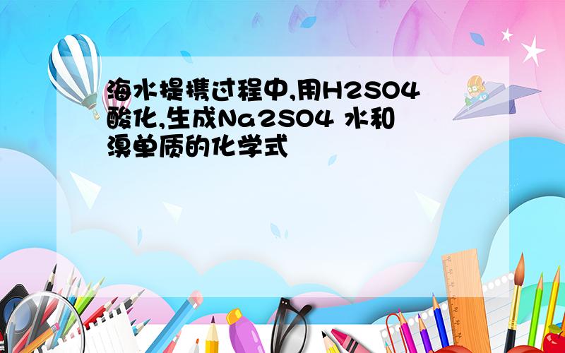 海水提携过程中,用H2SO4酸化,生成Na2SO4 水和溴单质的化学式