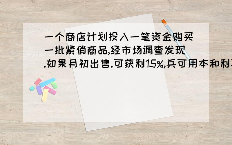 一个商店计划投入一笔资金购买一批紧俏商品,经市场调查发现.如果月初出售.可获利15%,兵可用本和利再投资其他商品.到月末