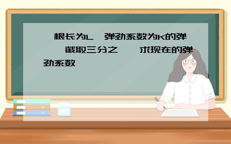 一根长为L,弹劲系数为K的弹簧,截取三分之一,求现在的弹劲系数