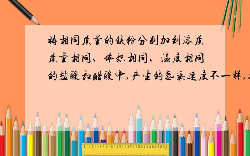 将相同质量的铁粉分别加到溶质质量相同、体积相同、温度相同的盐酸和醋酸中,产生的氢气速度不一样,为什么?