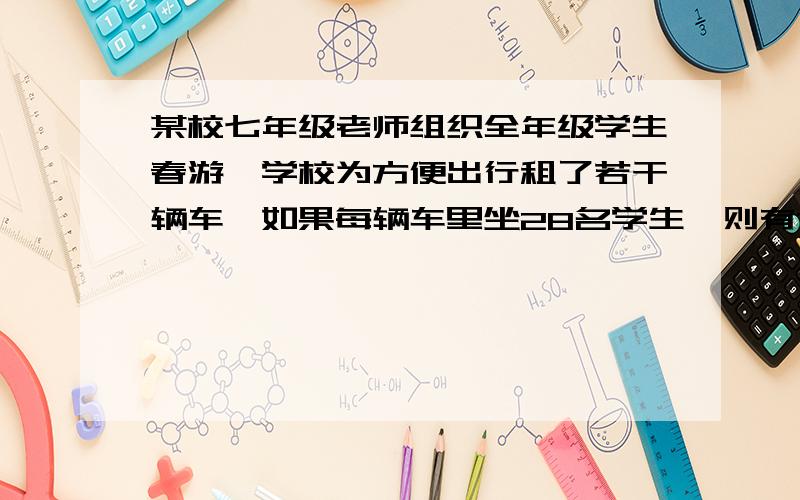 某校七年级老师组织全年级学生春游,学校为方便出行租了若干辆车,如果每辆车里坐28名学生,则有7名学生装不下；如果每辆车坐