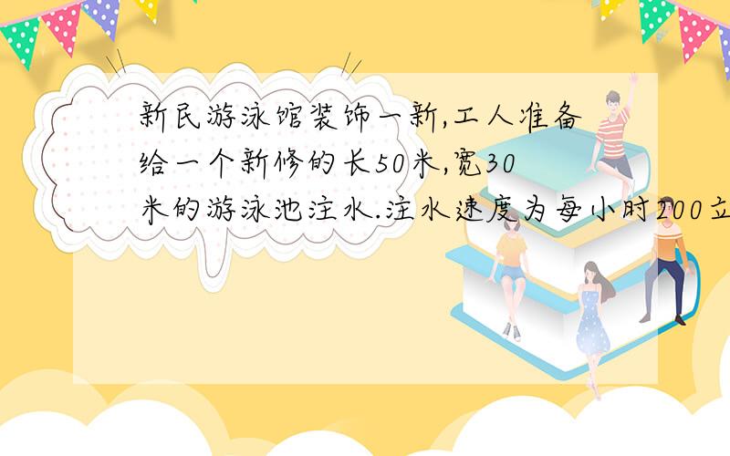 新民游泳馆装饰一新,工人准备给一个新修的长50米,宽30米的游泳池注水.注水速度为每小时200立方米,请你算