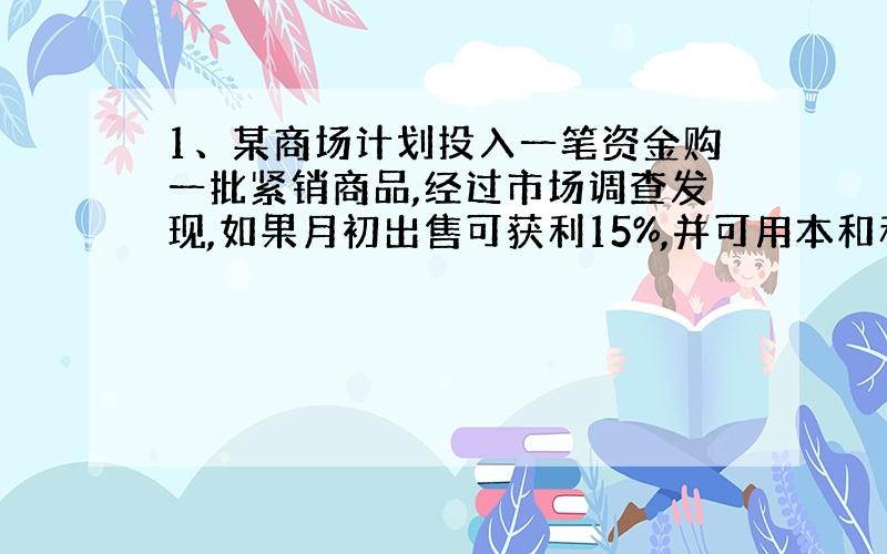 1、某商场计划投入一笔资金购一批紧销商品,经过市场调查发现,如果月初出售可获利15%,并可用本和利再投资其他商品,到月末