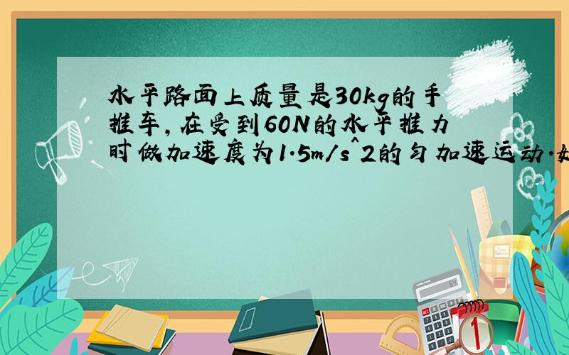 水平路面上质量是30kg的手推车,在受到60N的水平推力时做加速度为1.5m/s^2的匀加速运动.如果撤去推力,车的加速