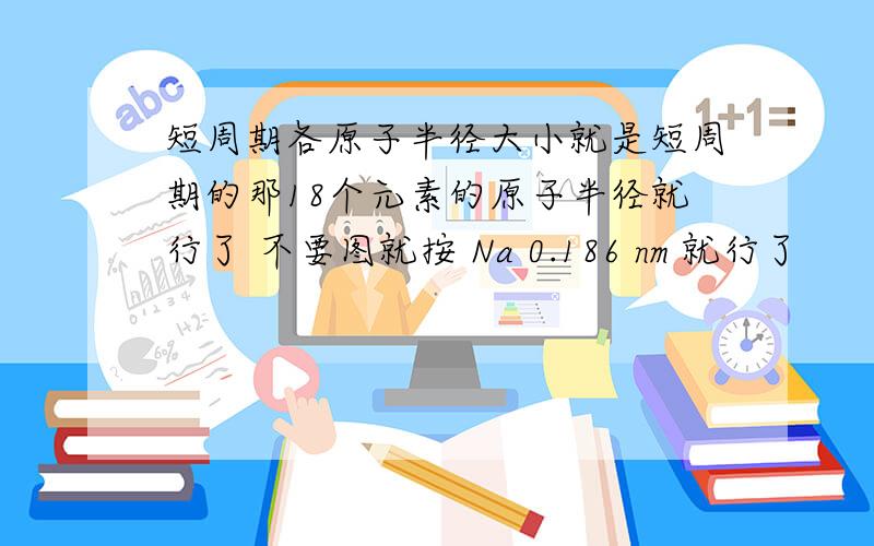 短周期各原子半径大小就是短周期的那18个元素的原子半径就行了 不要图就按 Na 0.186 nm 就行了