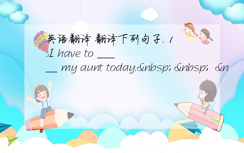 英语翻译 翻译下列句子. 1.I have to _____ my aunt today.   &n