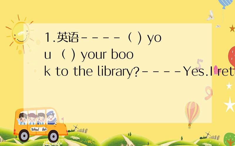 1.英语----（ ) you （ ) your book to the library?----Yes.I retur