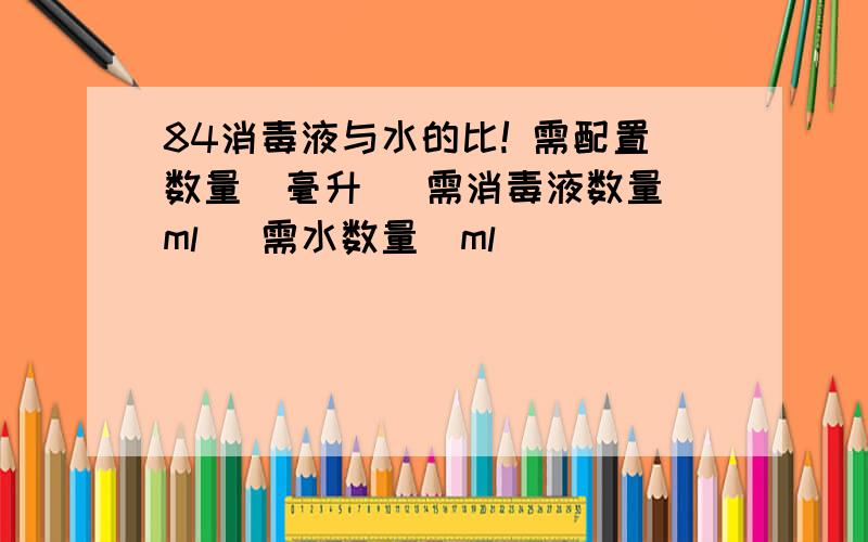 84消毒液与水的比! 需配置数量（毫升） 需消毒液数量（ml） 需水数量（ml）