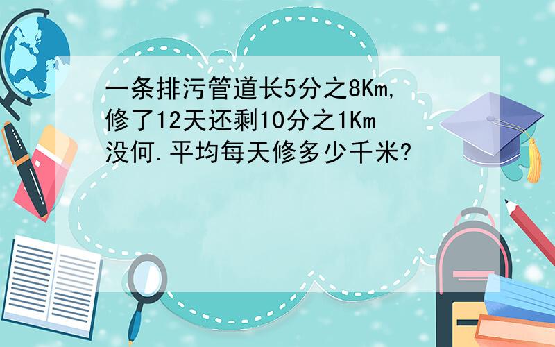 一条排污管道长5分之8Km,修了12天还剩10分之1Km没何.平均每天修多少千米?