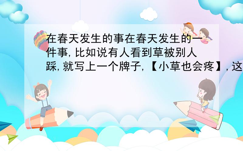 在春天发生的事在春天发生的一件事,比如说有人看到草被别人踩,就写上一个牌子,【小草也会疼】,这样的 不符合要求的别来要作