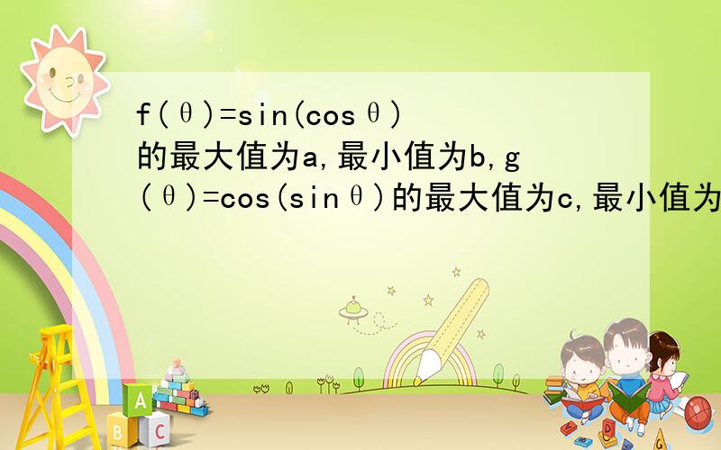 f(θ)=sin(cosθ)的最大值为a,最小值为b,g(θ)=cos(sinθ)的最大值为c,最小值为d,则a,b,c