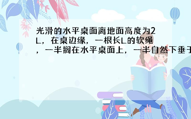 光滑的水平桌面离地面高度为2L，在桌边缘，一根长L的软绳，一半搁在水平桌面上，一半自然下垂于桌面下．放手后，绳子开始下落