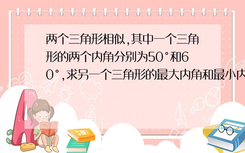 两个三角形相似,其中一个三角形的两个内角分别为50°和60°,求另一个三角形的最大内角和最小内角.