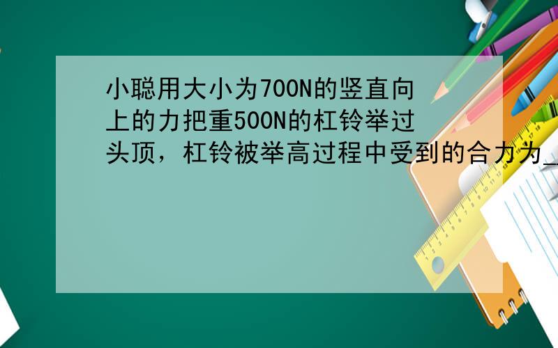 小聪用大小为700N的竖直向上的力把重500N的杠铃举过头顶，杠铃被举高过程中受到的合力为______N，这个合力使杠铃