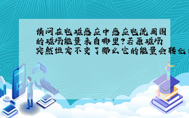 请问在电磁感应中感应电流周围的磁场能量来自哪里?若原磁场突然恒定不变了那么它的能量会转化为电能吗?