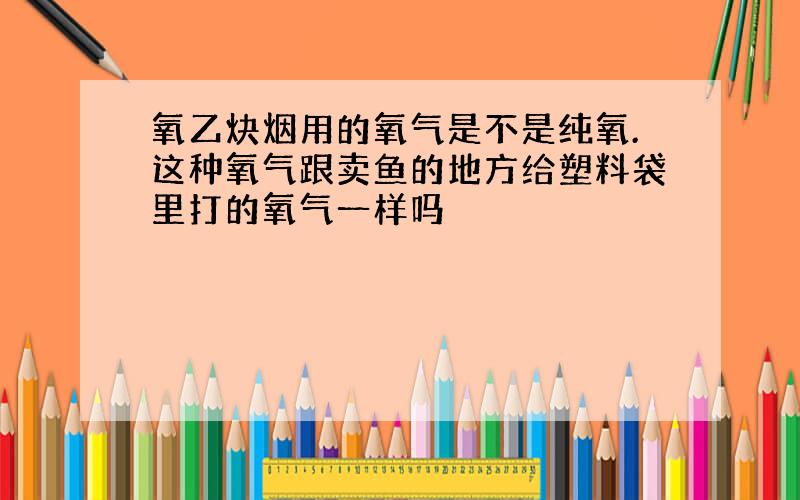 氧乙炔烟用的氧气是不是纯氧.这种氧气跟卖鱼的地方给塑料袋里打的氧气一样吗