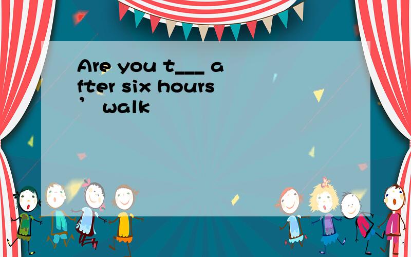 Are you t___ after six hours’ walk