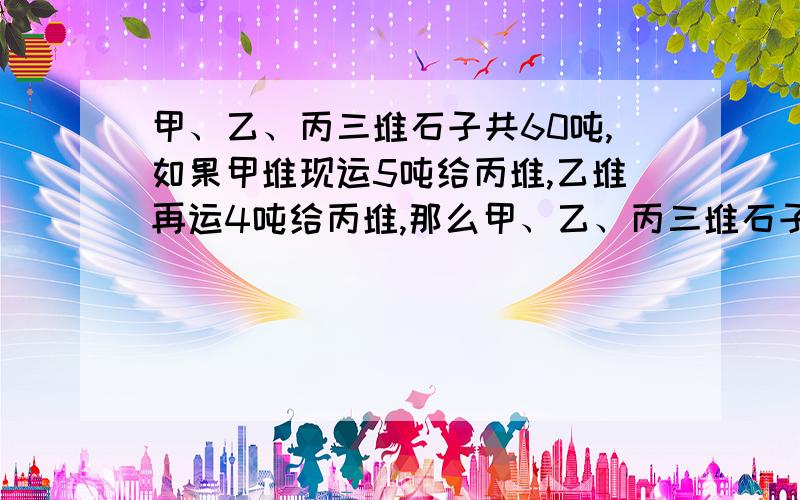 甲、乙、丙三堆石子共60吨,如果甲堆现运5吨给丙堆,乙堆再运4吨给丙堆,那么甲、乙、丙三堆石子就一样重