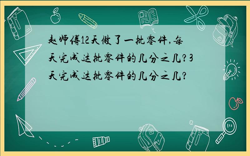 赵师傅12天做了一批零件,每天完成这批零件的几分之几?3天完成这批零件的几分之几?