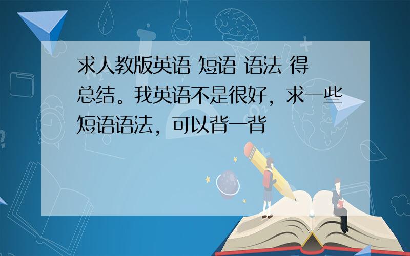 求人教版英语 短语 语法 得总结。我英语不是很好，求一些短语语法，可以背一背