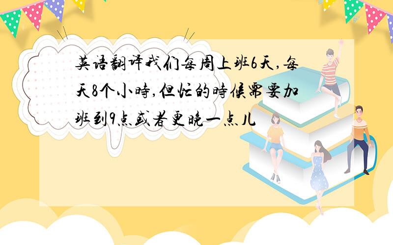 英语翻译我们每周上班6天,每天8个小时,但忙的时候需要加班到9点或者更晚一点儿