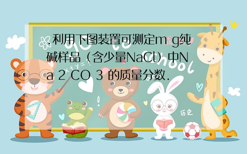 .利用下图装置可测定m g纯碱样品（含少量NaCl）中Na 2 CO 3 的质量分数．