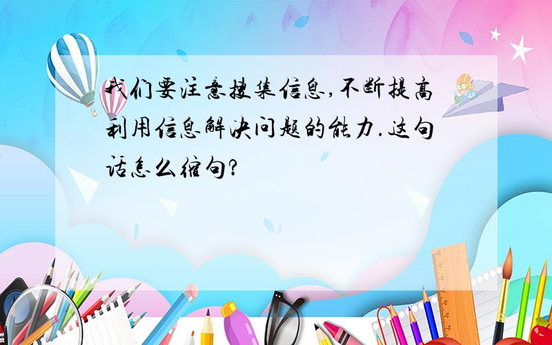 我们要注意搜集信息,不断提高利用信息解决问题的能力.这句话怎么缩句?