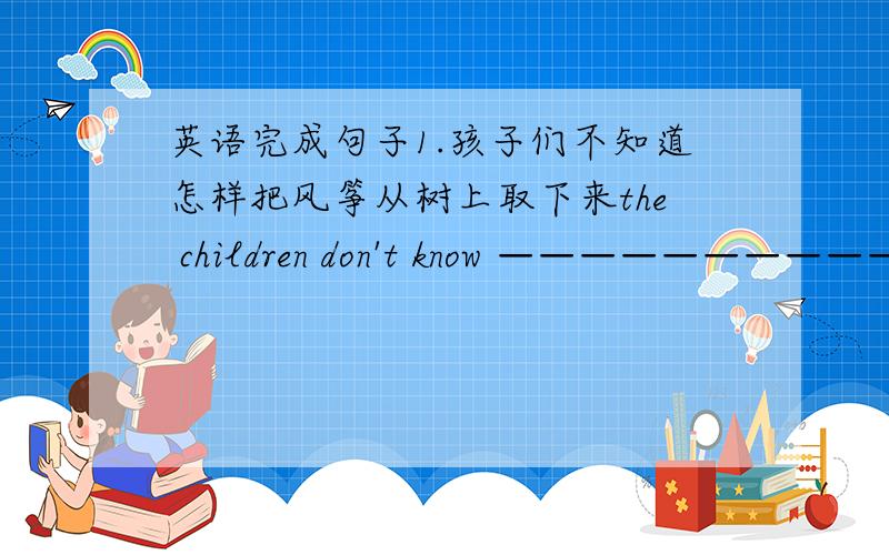 英语完成句子1.孩子们不知道怎样把风筝从树上取下来the children don't know ——————————2