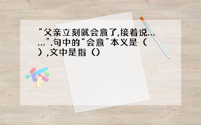 “父亲立刻就会意了,接着说……”.句中的“会意”本义是（）,文中是指（）