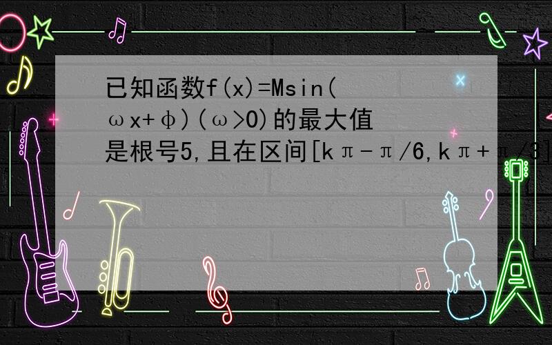 已知函数f(x)=Msin(ωx+φ)(ω>0)的最大值是根号5,且在区间[kπ-π/6,kπ+π/3](k∈Z)上是增