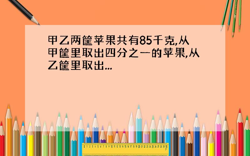 甲乙两筐苹果共有85千克,从甲筐里取出四分之一的苹果,从乙筐里取出...