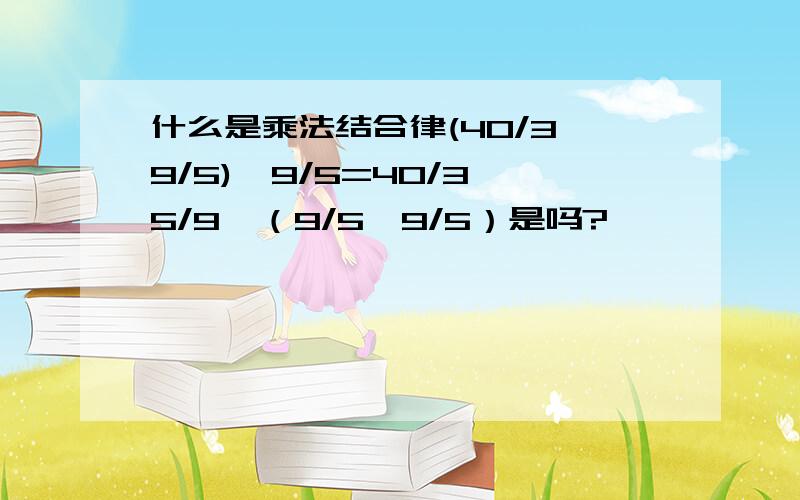 什么是乘法结合律(40/3×9/5)÷9/5=40/3×5/9×（9/5÷9/5）是吗?