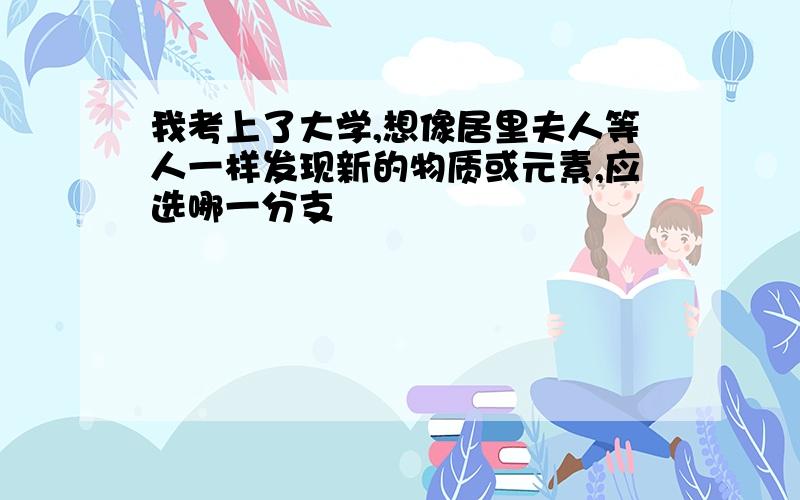 我考上了大学,想像居里夫人等人一样发现新的物质或元素,应选哪一分支