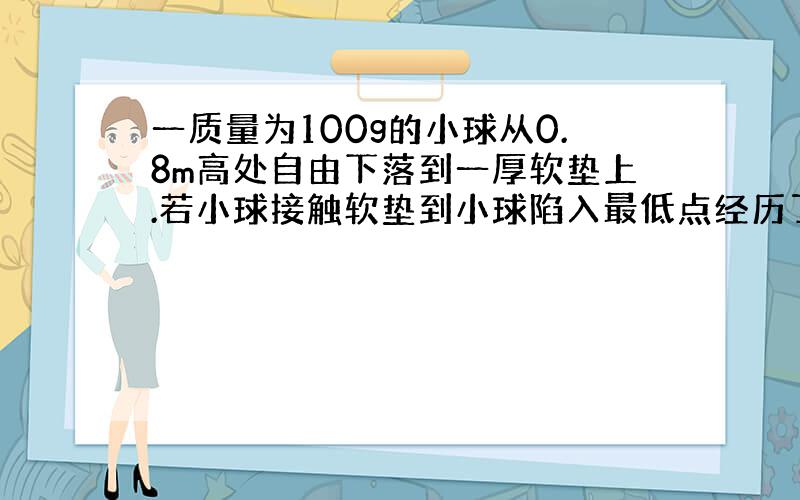 一质量为100g的小球从0.8m高处自由下落到一厚软垫上.若小球接触软垫到小球陷入最低点经历了0.2s则这段时间内软垫对