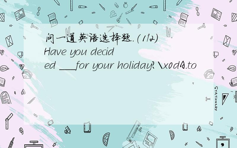 问一道英语选择题.(1/2)Have you decided ___for your holiday?\x0dA.to