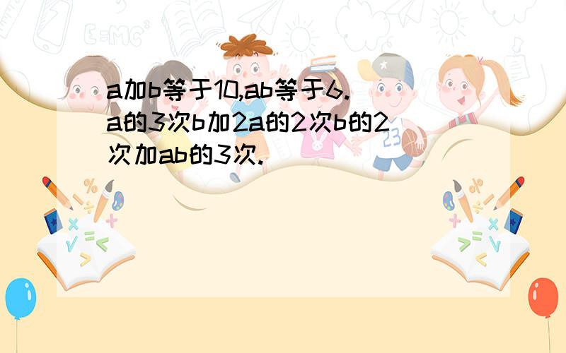 a加b等于10,ab等于6.a的3次b加2a的2次b的2次加ab的3次.