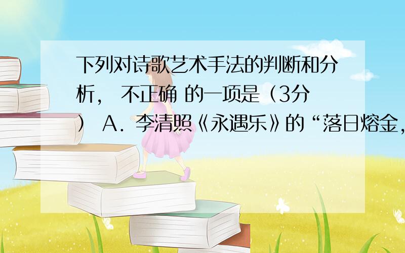 下列对诗歌艺术手法的判断和分析， 不正确 的一项是（3分） A．李清照《永遇乐》的“落日熔金，暮云合璧，人在何处？”，选