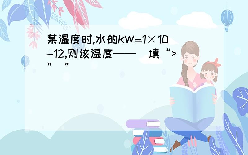 某温度时,水的KW=1×10-12,则该温度——（填“>”“