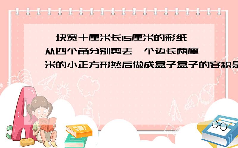 一块宽十厘米长15厘米的彩纸从四个角分别剪去一个边长两厘米的小正方形然后做成盒子盒子的容积是多少毫升?